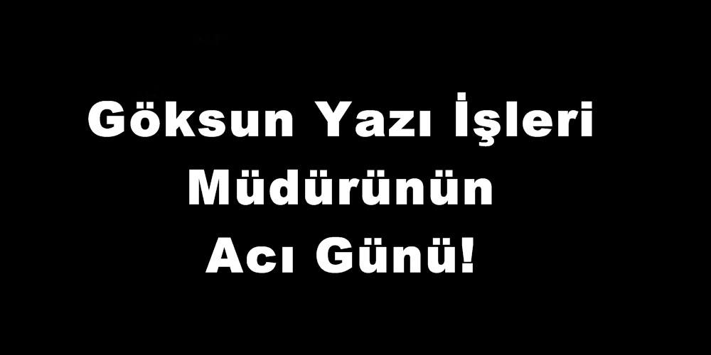 Göksun Yazı İşleri Müdürünün Acı Günü!